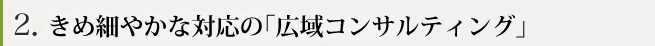 きめ細やかな対応の「広域コンサルティング」